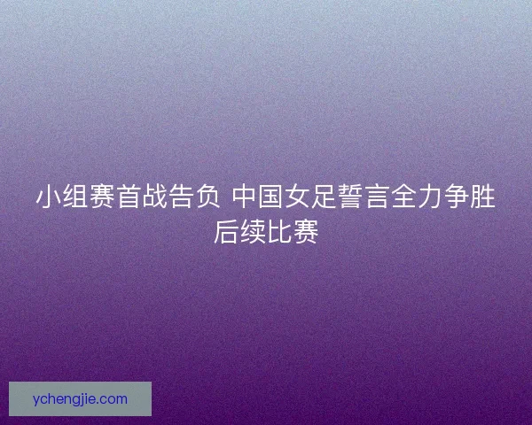 小组赛首战告负 中国女足誓言全力争胜后续比赛 小组赛首战告负 中国女足誓言全力争胜后续比赛