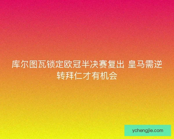 库尔图瓦锁定欧冠半决赛复出 皇马需逆转拜仁才有机会