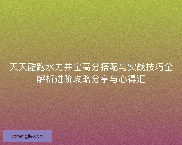 天天酷跑水力井宝高分搭配与实战技巧全解析进阶攻略分享与心得汇