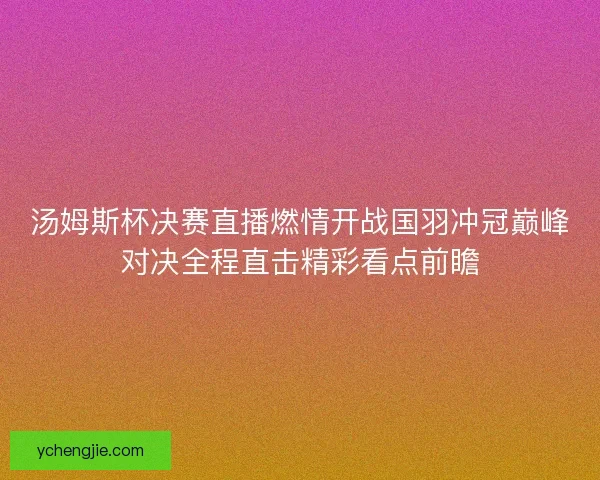 汤姆斯杯决赛直播燃情开战国羽冲冠巅峰对决全程直击精彩看点前瞻